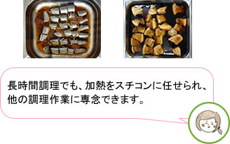 さんまの煮付け、豚の角煮などの長時間の加熱をスチコンに任せることで、他の調理作業に専念できます